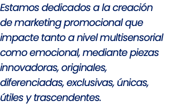 Estamos dedicados a la creación de marketing promocional que impacte tanto a nivel multisensorial como emocional, mediante piezas innovadoras, originales, diferenciadas, exclusivas, únicas, útiles y trascendentes.